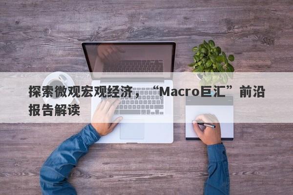 探索微观宏观经济，“Macro巨汇”前沿报告解读