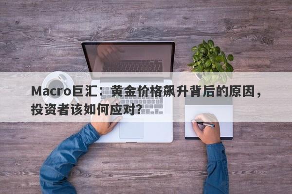 Macro巨汇：黄金价格飙升背后的原因，投资者该如何应对？