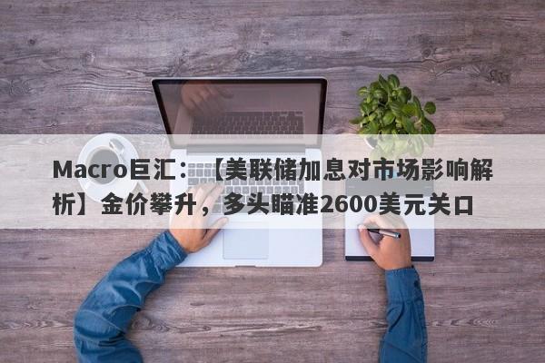 Macro巨汇：【美联储加息对市场影响解析】金价攀升，多头瞄准2600美元关口