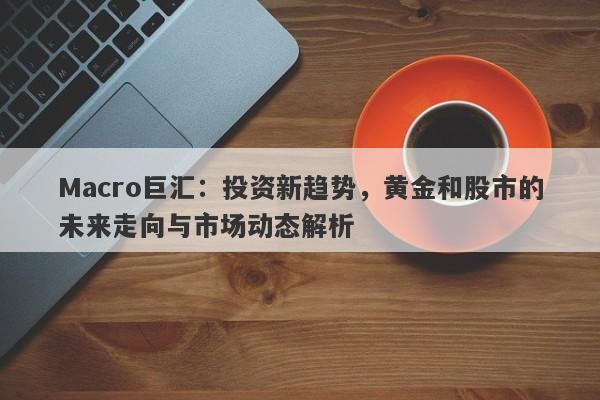 Macro巨汇：投资新趋势，黄金和股市的未来走向与市场动态解析