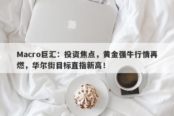Macro巨汇：投资焦点，黄金强牛行情再燃，华尔街目标直指新高！