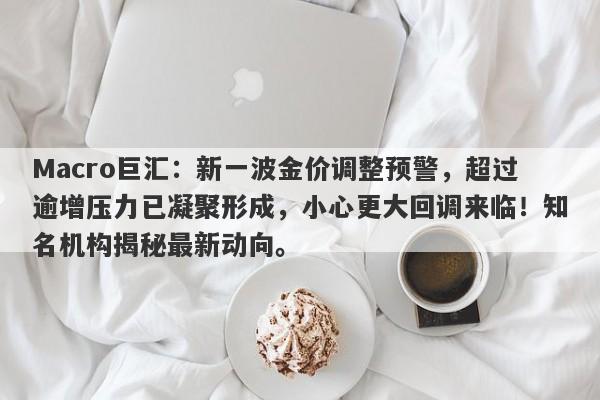 Macro巨汇：新一波金价调整预警，超过逾增压力已凝聚形成，小心更大回调来临！知名机构揭秘最新动向。