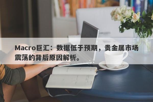 Macro巨汇：数据低于预期，贵金属市场震荡的背后原因解析。