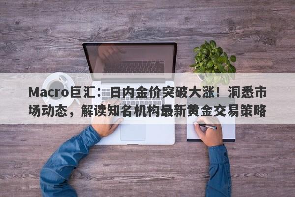 Macro巨汇：日内金价突破大涨！洞悉市场动态，解读知名机构最新黄金交易策略