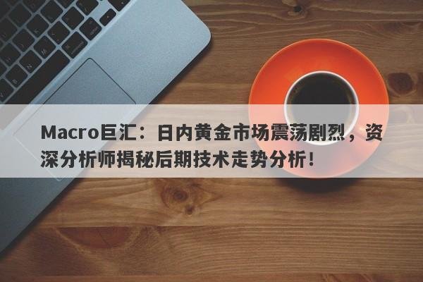 Macro巨汇：日内黄金市场震荡剧烈，资深分析师揭秘后期技术走势分析！
