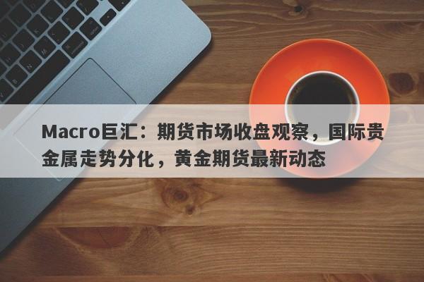 Macro巨汇：期货市场收盘观察，国际贵金属走势分化，黄金期货最新动态