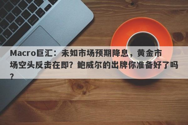 Macro巨汇：未如市场预期降息，黄金市场空头反击在即？鲍威尔的出牌你准备好了吗？