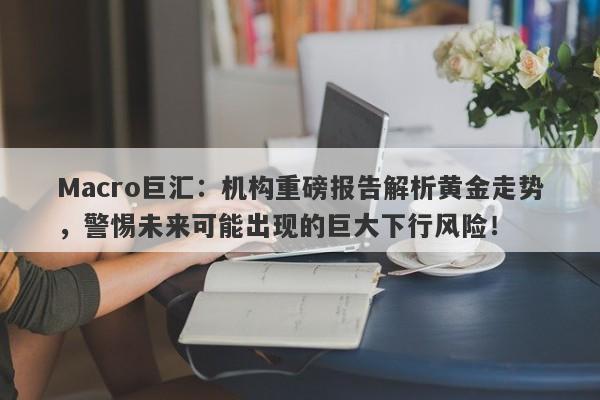 Macro巨汇：机构重磅报告解析黄金走势，警惕未来可能出现的巨大下行风险！