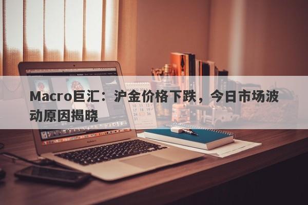 Macro巨汇：沪金价格下跌，今日市场波动原因揭晓