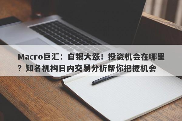 Macro巨汇：白银大涨！投资机会在哪里？知名机构日内交易分析帮你把握机会