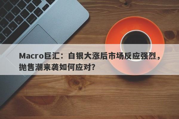 Macro巨汇：白银大涨后市场反应强烈，抛售潮来袭如何应对？