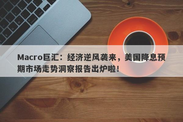 Macro巨汇：经济逆风袭来，美国降息预期市场走势洞察报告出炉啦！