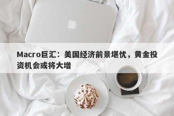 Macro巨汇：美国经济前景堪忧，黄金投资机会或将大增
