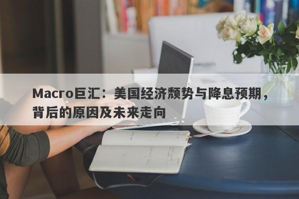 Macro巨汇：美国经济颓势与降息预期，背后的原因及未来走向