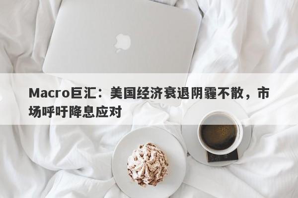 Macro巨汇：美国经济衰退阴霾不散，市场呼吁降息应对