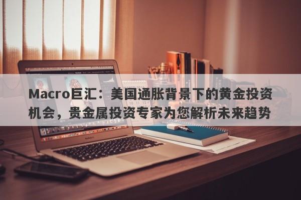Macro巨汇：美国通胀背景下的黄金投资机会，贵金属投资专家为您解析未来趋势