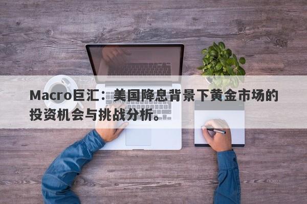 Macro巨汇：美国降息背景下黄金市场的投资机会与挑战分析。