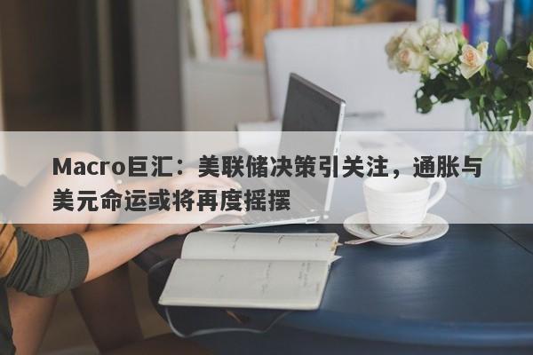 Macro巨汇：美联储决策引关注，通胀与美元命运或将再度摇摆