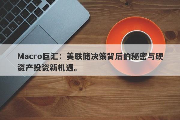 Macro巨汇：美联储决策背后的秘密与硬资产投资新机遇。