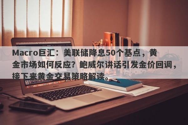 Macro巨汇：美联储降息50个基点，黄金市场如何反应？鲍威尔讲话引发金价回调，接下来黄金交易策略解读。