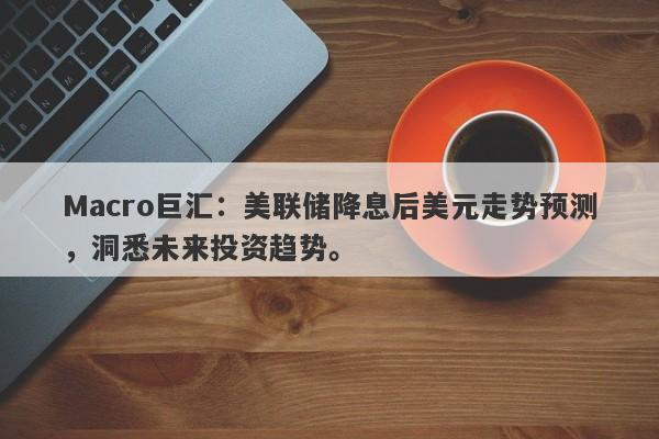 Macro巨汇：美联储降息后美元走势预测，洞悉未来投资趋势。