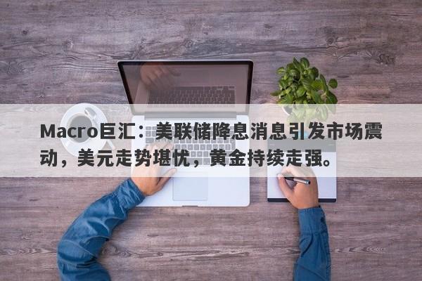 Macro巨汇：美联储降息消息引发市场震动，美元走势堪忧，黄金持续走强。