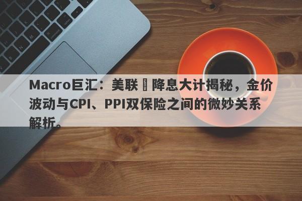 Macro巨汇：美联儲降息大计揭秘，金价波动与CPI、PPI双保险之间的微妙关系解析。