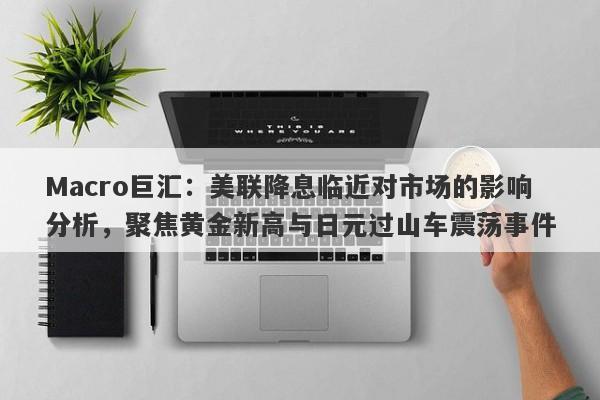 Macro巨汇：美联降息临近对市场的影响分析，聚焦黄金新高与日元过山车震荡事件