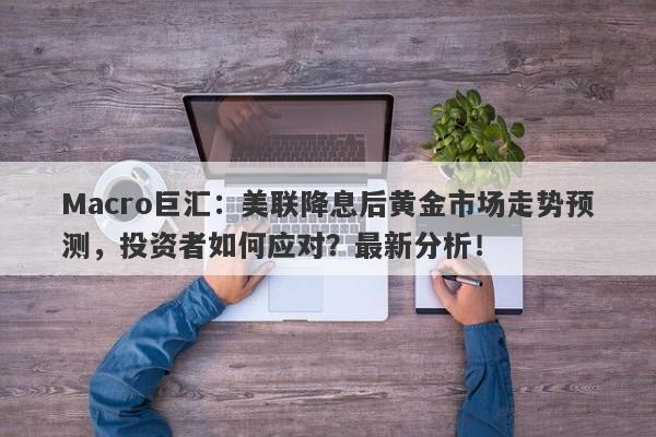 Macro巨汇：美联降息后黄金市场走势预测，投资者如何应对？最新分析！