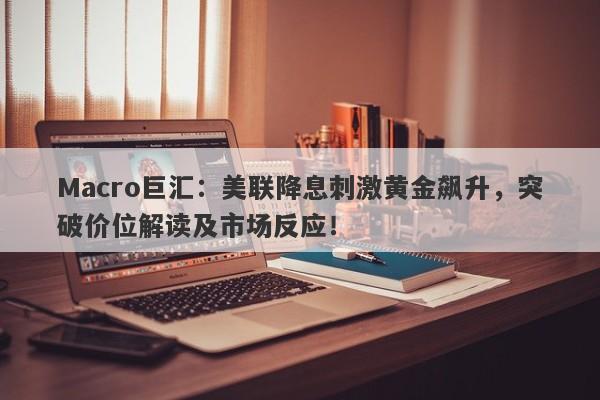 Macro巨汇：美联降息刺激黄金飙升，突破价位解读及市场反应！