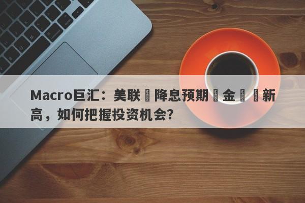 Macro巨汇：美联儲降息预期與金價創新高，如何把握投资机会？