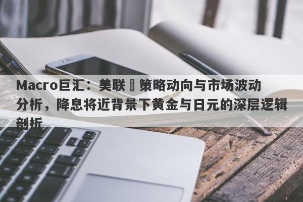 Macro巨汇：美联儲策略动向与市场波动分析，降息将近背景下黄金与日元的深层逻辑剖析