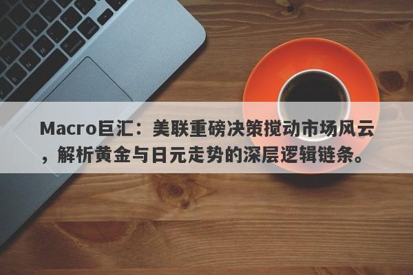Macro巨汇：美联重磅决策搅动市场风云，解析黄金与日元走势的深层逻辑链条。
