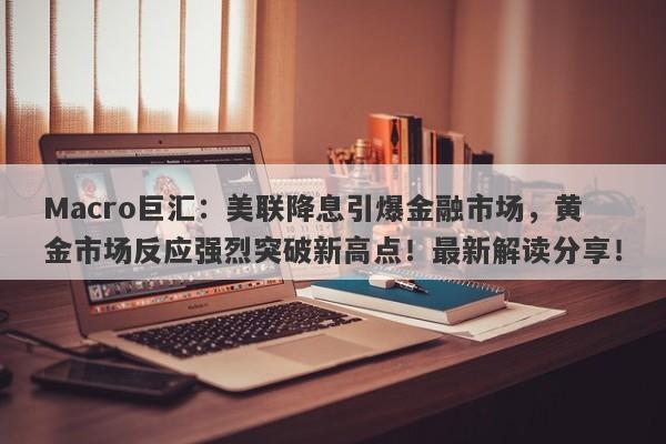 Macro巨汇：美联降息引爆金融市场，黄金市场反应强烈突破新高点！最新解读分享！