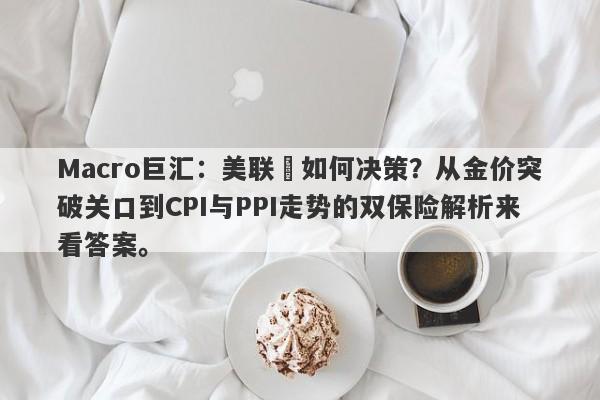 Macro巨汇：美联儲如何决策？从金价突破关口到CPI与PPI走势的双保险解析来看答案。