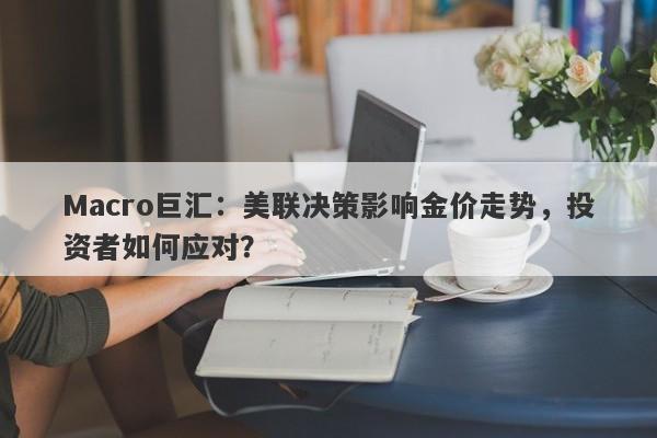 Macro巨汇：美联决策影响金价走势，投资者如何应对？