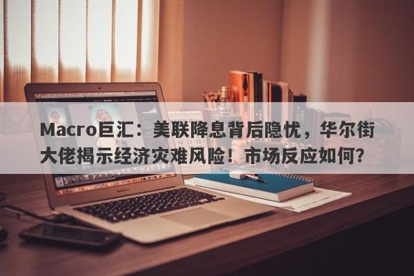 Macro巨汇：美联降息背后隐忧，华尔街大佬揭示经济灾难风险！市场反应如何？