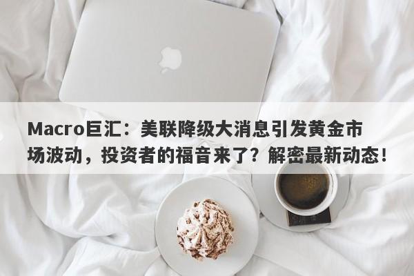 Macro巨汇：美联降级大消息引发黄金市场波动，投资者的福音来了？解密最新动态！