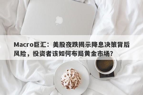 Macro巨汇：美股夜跌揭示降息决策背后风险，投资者该如何布局黄金市场？