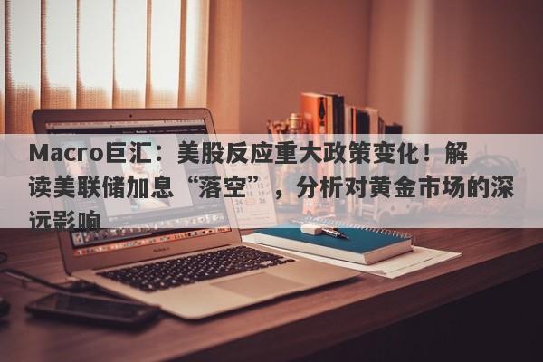 Macro巨汇：美股反应重大政策变化！解读美联储加息“落空”，分析对黄金市场的深远影响