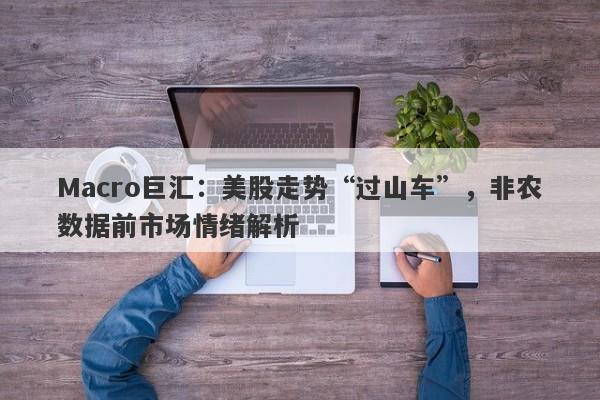 Macro巨汇：美股走势“过山车”，非农数据前市场情绪解析