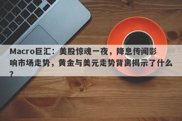 Macro巨汇：美股惊魂一夜，降息传闻影响市场走势，黄金与美元走势背离揭示了什么？