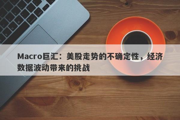 Macro巨汇：美股走势的不确定性，经济数据波动带来的挑战