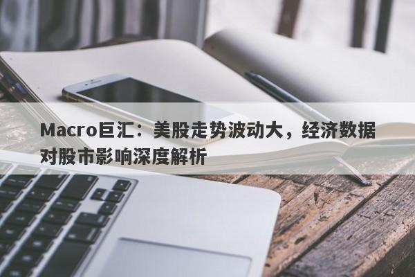 Macro巨汇：美股走势波动大，经济数据对股市影响深度解析