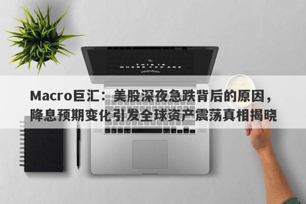 Macro巨汇：美股深夜急跌背后的原因，降息预期变化引发全球资产震荡真相揭晓