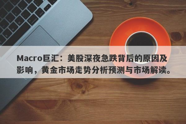 Macro巨汇：美股深夜急跌背后的原因及影响，黄金市场走势分析预测与市场解读。