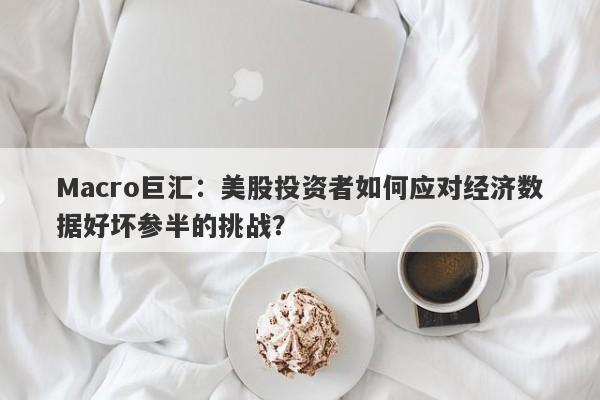 Macro巨汇：美股投资者如何应对经济数据好坏参半的挑战？
