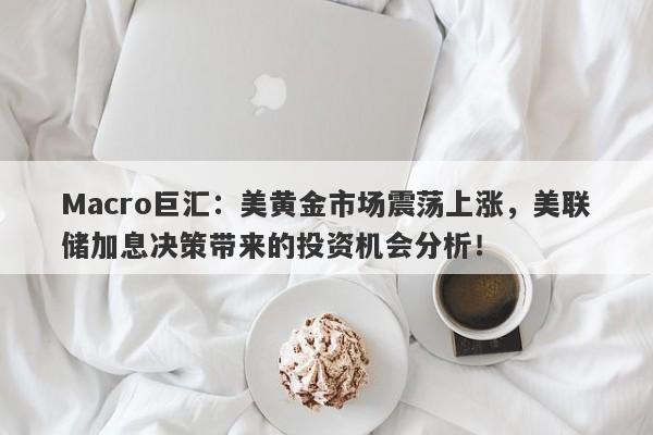 Macro巨汇：美黄金市场震荡上涨，美联储加息决策带来的投资机会分析！