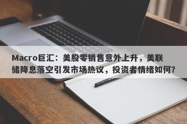 Macro巨汇：美股零销售意外上升，美联储降息落空引发市场热议，投资者情绪如何？