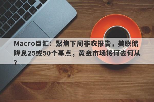 Macro巨汇：聚焦下周非农报告，美联储降息25或50个基点，黄金市场将何去何从？
